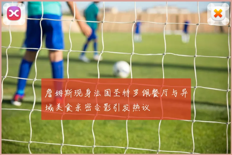 詹姆斯现身法国圣特罗佩餐厅与异域美食亲密合影引发热议