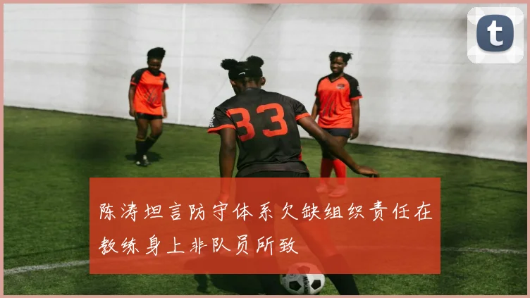 陈涛坦言防守体系欠缺组织责任在教练身上非队员所致