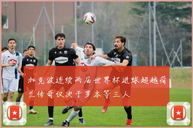 加克波连续两届世界杯进球超越荷兰传奇仅次于罗本等三人