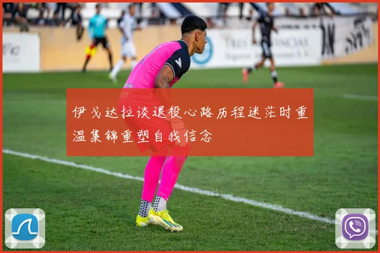 伊戈达拉谈退役心路历程迷茫时重温集锦重塑自我信念