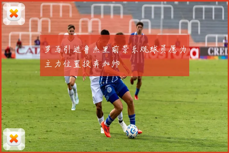 罗马引进鲁杰里前景乐观球员愿为主力位置投奔加帅