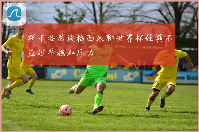 斯卡洛尼谈梅西未聊世界杯强调不应过早施加压力