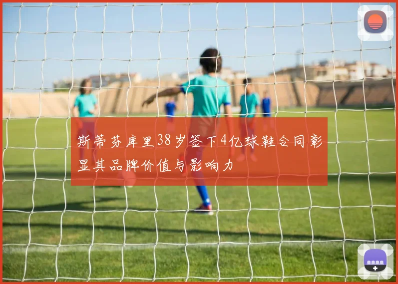 斯蒂芬库里38岁签下4亿球鞋合同彰显其品牌价值与影响力