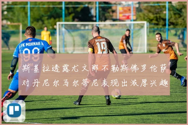 斯基拉透露尤文那不勒斯佛罗伦萨对丹尼尔马尔蒂尼表现出浓厚兴趣