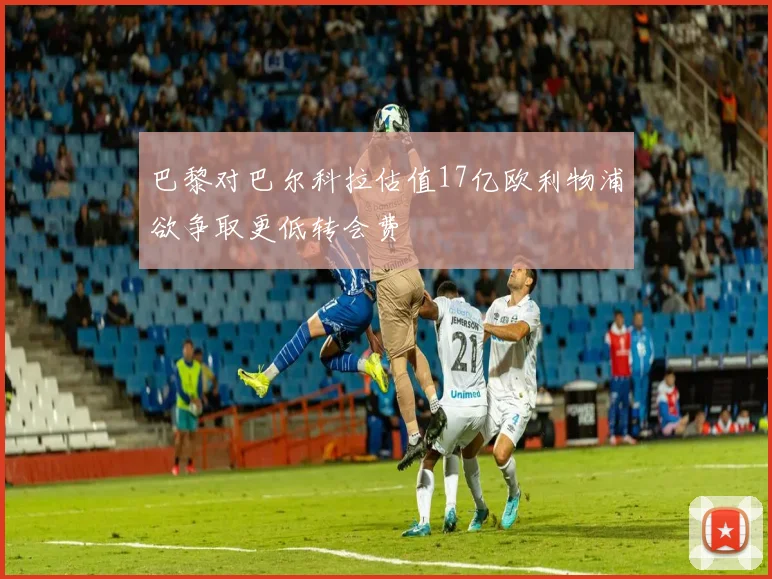 巴黎对巴尔科拉估值17亿欧利物浦欲争取更低转会费