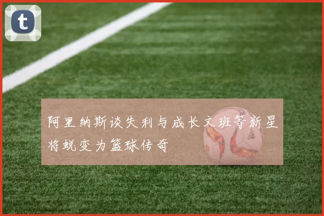阿里纳斯谈失利与成长文班等新星将蜕变为篮球传奇