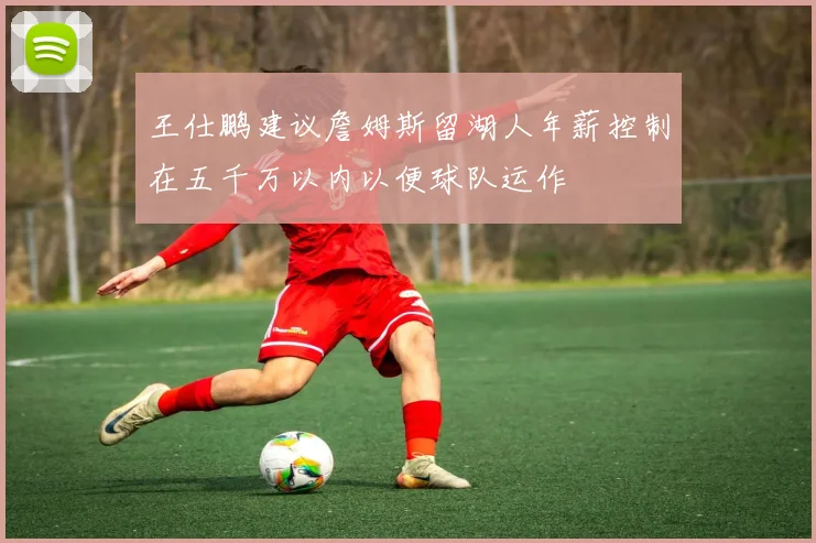 王仕鹏建议詹姆斯留湖人年薪控制在五千万以内以便球队运作