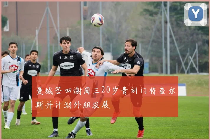 曼城签回谢周三20岁青训门将查尔斯并计划外租发展