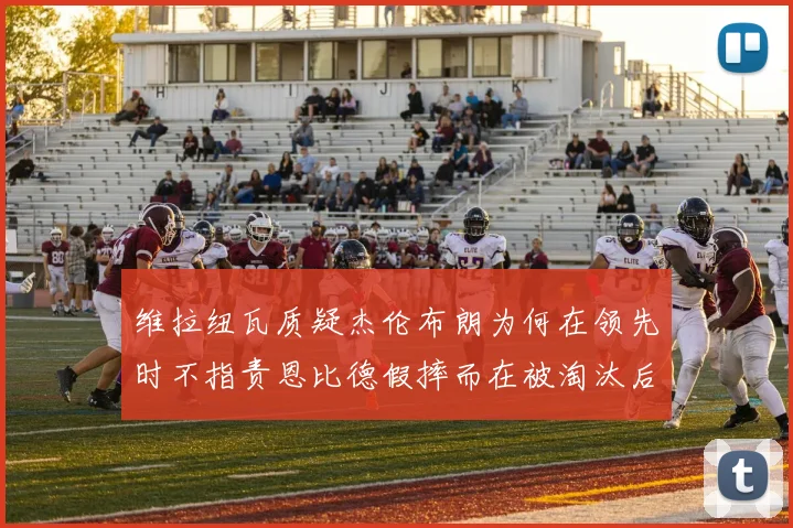 维拉纽瓦质疑杰伦布朗为何在领先时不指责恩比德假摔而在被淘汰后才发声