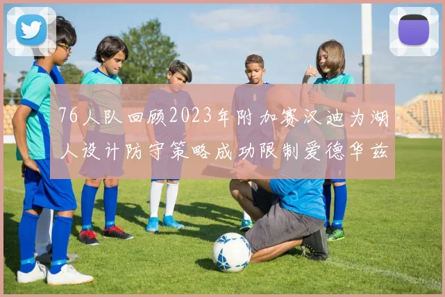 76人队回顾2023年附加赛汉迪为湖人设计防守策略成功限制爱德华兹表现