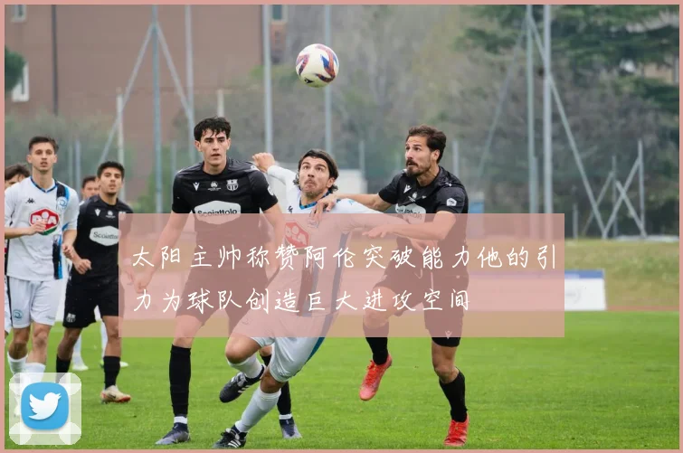 太阳主帅称赞阿伦突破能力他的引力为球队创造巨大进攻空间