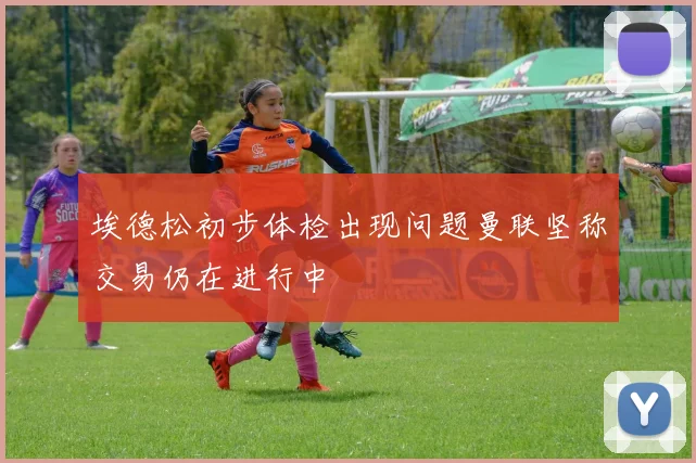 埃德松初步体检出现问题曼联坚称交易仍在进行中