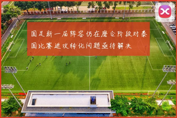 国足新一届阵容仍在磨合阶段对泰国比赛进攻转化问题亟待解决