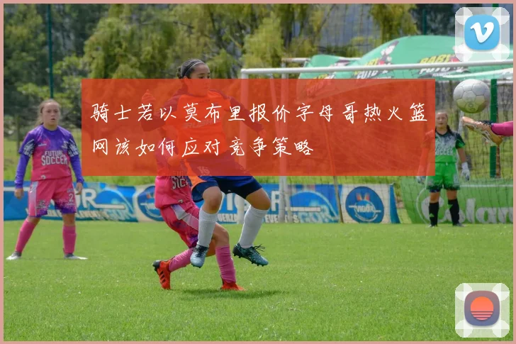 骑士若以莫布里报价字母哥热火篮网该如何应对竞争策略