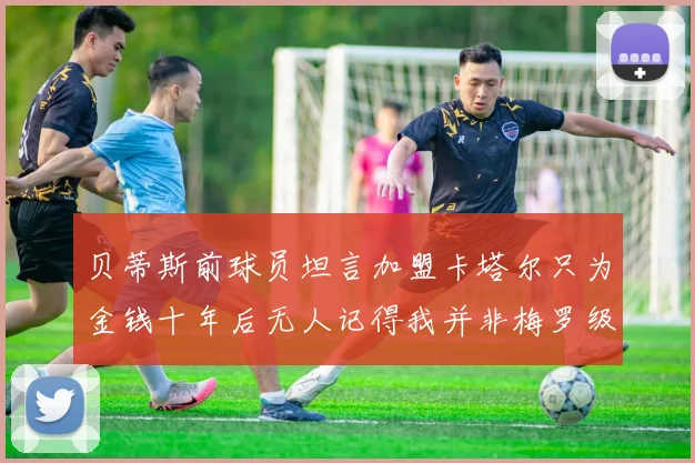 贝蒂斯前球员坦言加盟卡塔尔只为金钱十年后无人记得我并非梅罗级别