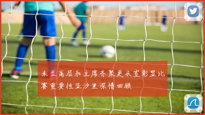 米兰高层和主席齐聚更衣室彰显比赛重要性亚沙里深情回顾